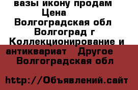 вазы икону продам › Цена ­ 10 - Волгоградская обл., Волгоград г. Коллекционирование и антиквариат » Другое   . Волгоградская обл.